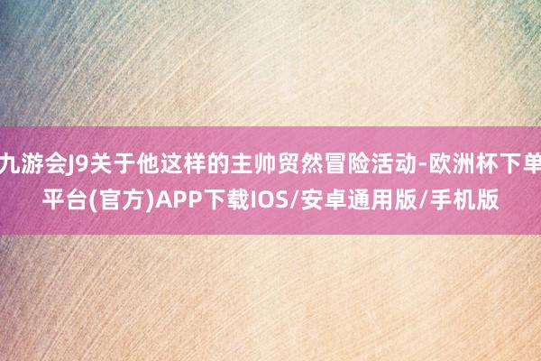 九游会J9关于他这样的主帅贸然冒险活动-欧洲杯下单平台(官方)APP下载IOS/安卓通用版/手机版