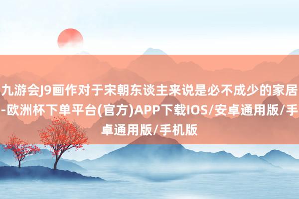九游会J9画作对于宋朝东谈主来说是必不成少的家居摆设-欧洲杯下单平台(官方)APP下载IOS/安卓通用版/手机版