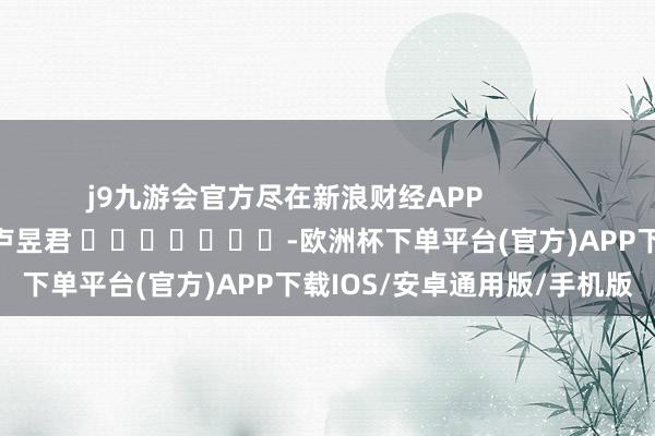 j9九游会官方尽在新浪财经APP            						连累剪辑：卢昱君 							-欧洲杯下单平台(官方)APP下载IOS/安卓通用版/手机版