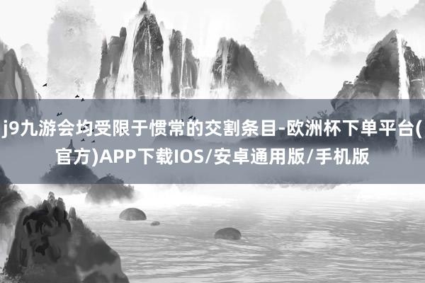 j9九游会均受限于惯常的交割条目-欧洲杯下单平台(官方)APP下载IOS/安卓通用版/手机版