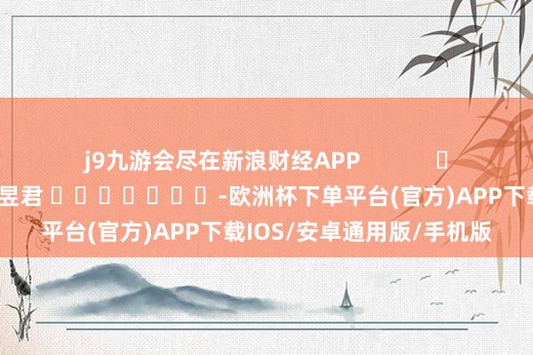 j9九游会尽在新浪财经APP            						连累裁剪：卢昱君 							-欧洲杯下单平台(官方)APP下载IOS/安卓通用版/手机版