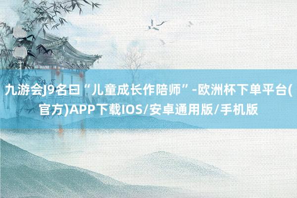 九游会J9名曰“儿童成长作陪师”-欧洲杯下单平台(官方)APP下载IOS/安卓通用版/手机版