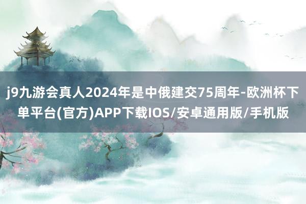 j9九游会真人2024年是中俄建交75周年-欧洲杯下单平台(官方)APP下载IOS/安卓通用版/手机版