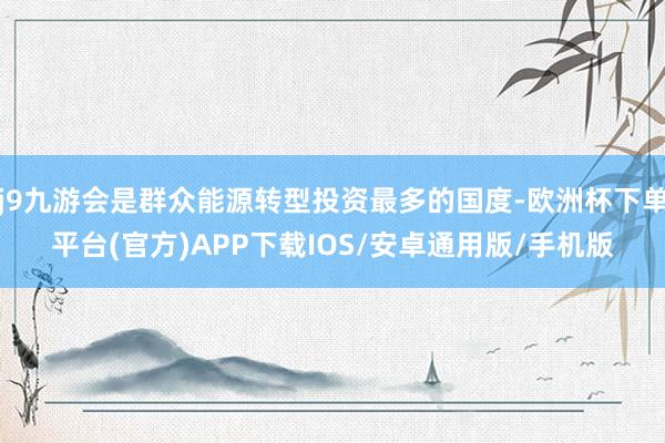 j9九游会是群众能源转型投资最多的国度-欧洲杯下单平台(官方)APP下载IOS/安卓通用版/手机版