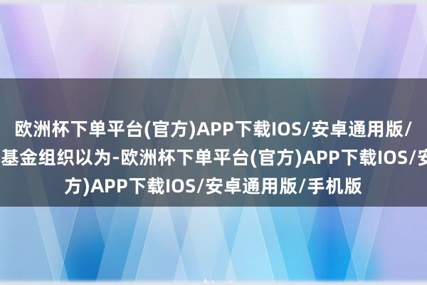 欧洲杯下单平台(官方)APP下载IOS/安卓通用版/手机版　　外舶来品币基金组织以为-欧洲杯下单平台(官方)APP下载IOS/安卓通用版/手机版