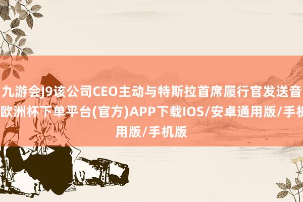 九游会J9该公司CEO主动与特斯拉首席履行官发送音书-欧洲杯下单平台(官方)APP下载IOS/安卓通用版/手机版