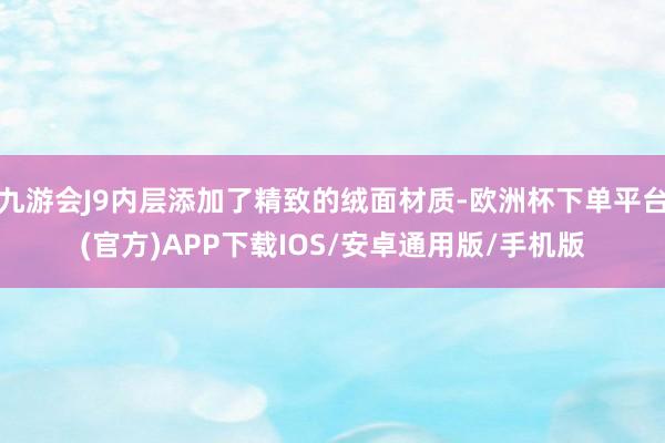 九游会J9内层添加了精致的绒面材质-欧洲杯下单平台(官方)APP下载IOS/安卓通用版/手机版
