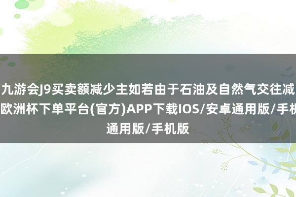 九游会J9买卖额减少主如若由于石油及自然气交往减少-欧洲杯下单平台(官方)APP下载IOS/安卓通用版/手机版