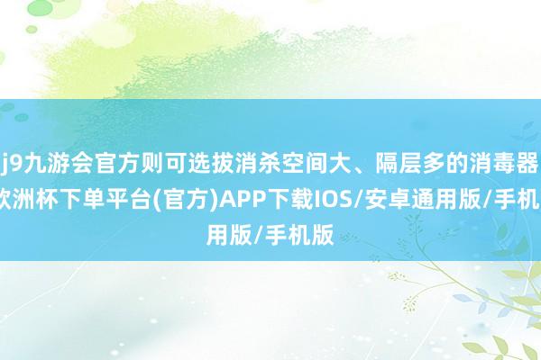 j9九游会官方则可选拔消杀空间大、隔层多的消毒器-欧洲杯下单平台(官方)APP下载IOS/安卓通用版/手机版