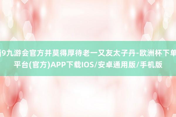 j9九游会官方并莫得厚待老一又友太子丹-欧洲杯下单平台(官方)APP下载IOS/安卓通用版/手机版