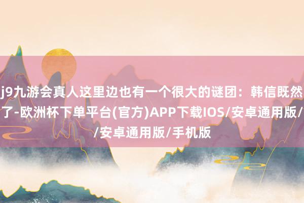 j9九游会真人这里边也有一个很大的谜团：韩信既然想谋反了-欧洲杯下单平台(官方)APP下载IOS/安卓通用版/手机版