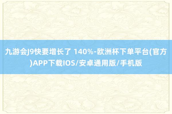 九游会J9快要增长了 140%-欧洲杯下单平台(官方)APP下载IOS/安卓通用版/手机版