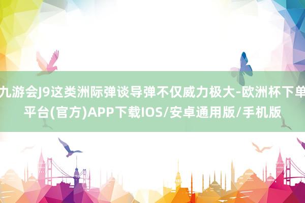 九游会J9这类洲际弹谈导弹不仅威力极大-欧洲杯下单平台(官方)APP下载IOS/安卓通用版/手机版