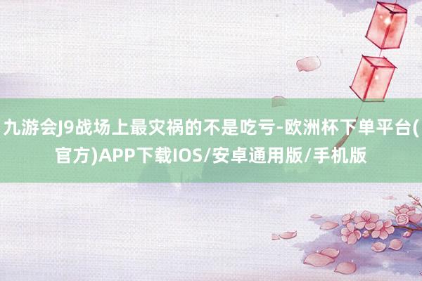 九游会J9战场上最灾祸的不是吃亏-欧洲杯下单平台(官方)APP下载IOS/安卓通用版/手机版