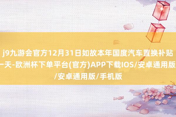 j9九游会官方12月31日如故本年国度汽车置换补贴的终末一天-欧洲杯下单平台(官方)APP下载IOS/安卓通用版/手机版