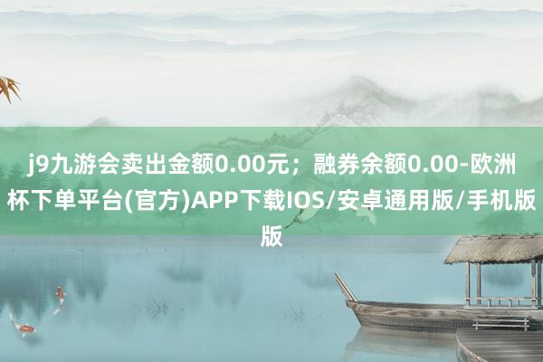 j9九游会卖出金额0.00元；融券余额0.00-欧洲杯下单平台(官方)APP下载IOS/安卓通用版/手机版