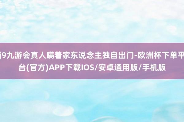 j9九游会真人瞒着家东说念主独自出门-欧洲杯下单平台(官方)APP下载IOS/安卓通用版/手机版