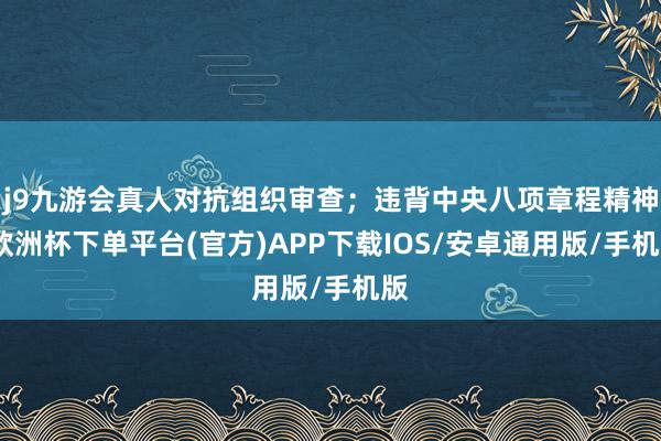 j9九游会真人对抗组织审查；违背中央八项章程精神-欧洲杯下单平台(官方)APP下载IOS/安卓通用版/手机版
