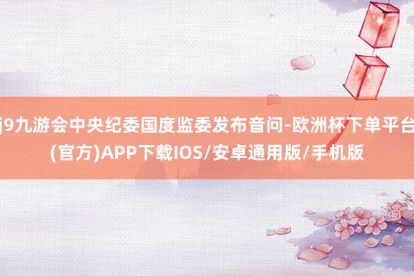 j9九游会中央纪委国度监委发布音问-欧洲杯下单平台(官方)APP下载IOS/安卓通用版/手机版