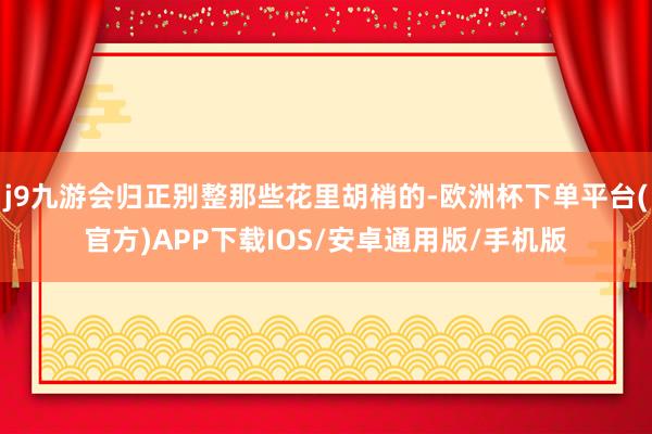 j9九游会归正别整那些花里胡梢的-欧洲杯下单平台(官方)APP下载IOS/安卓通用版/手机版