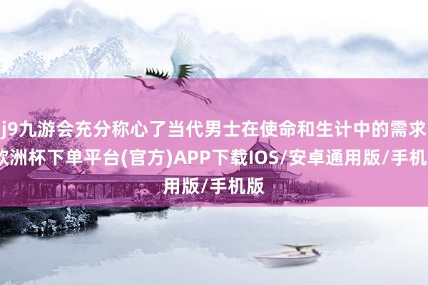 j9九游会充分称心了当代男士在使命和生计中的需求-欧洲杯下单平台(官方)APP下载IOS/安卓通用版/手机版