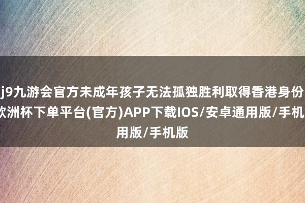 j9九游会官方未成年孩子无法孤独胜利取得香港身份-欧洲杯下单平台(官方)APP下载IOS/安卓通用版/手机版