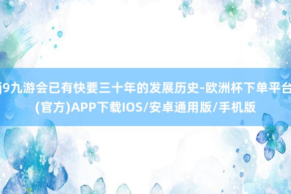 j9九游会已有快要三十年的发展历史-欧洲杯下单平台(官方)APP下载IOS/安卓通用版/手机版
