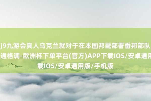 j9九游会真人乌克兰就对于在本国邦畿部署番邦部队的建议捏灵通格调-欧洲杯下单平台(官方)APP下载IOS/安卓通用版/手机版