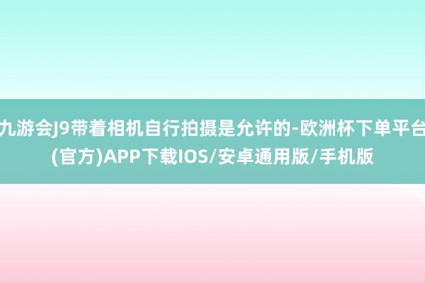 九游会J9带着相机自行拍摄是允许的-欧洲杯下单平台(官方)APP下载IOS/安卓通用版/手机版