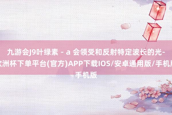 九游会J9叶绿素 - a 会领受和反射特定波长的光-欧洲杯下单平台(官方)APP下载IOS/安卓通用版/手机版