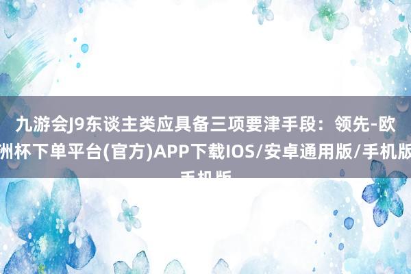 九游会J9东谈主类应具备三项要津手段：　　领先-欧洲杯下单平台(官方)APP下载IOS/安卓通用版/手机版