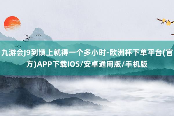 九游会J9到镇上就得一个多小时-欧洲杯下单平台(官方)APP下载IOS/安卓通用版/手机版