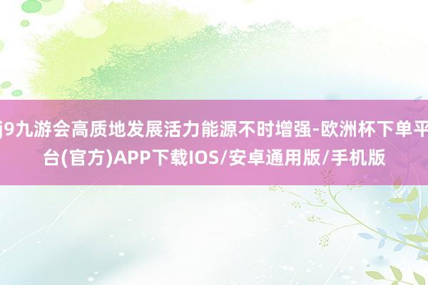 j9九游会高质地发展活力能源不时增强-欧洲杯下单平台(官方)APP下载IOS/安卓通用版/手机版