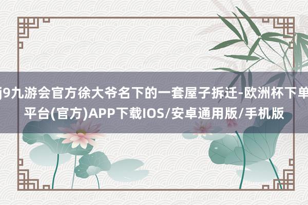 j9九游会官方徐大爷名下的一套屋子拆迁-欧洲杯下单平台(官方)APP下载IOS/安卓通用版/手机版