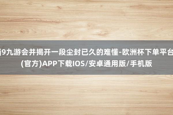 j9九游会并揭开一段尘封已久的难懂-欧洲杯下单平台(官方)APP下载IOS/安卓通用版/手机版