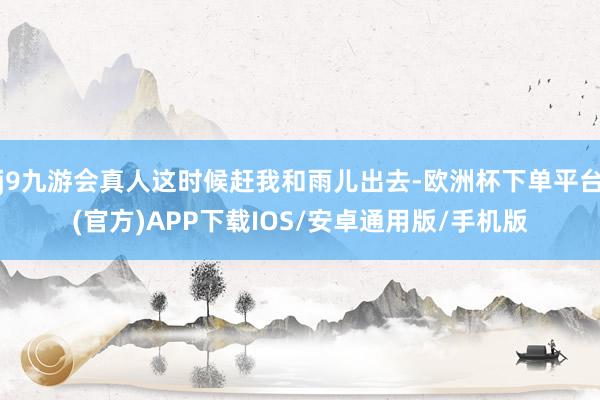 j9九游会真人这时候赶我和雨儿出去-欧洲杯下单平台(官方)APP下载IOS/安卓通用版/手机版