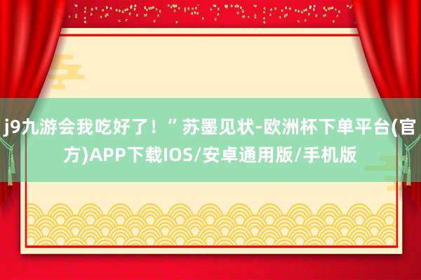 j9九游会我吃好了！”苏墨见状-欧洲杯下单平台(官方)APP下载IOS/安卓通用版/手机版