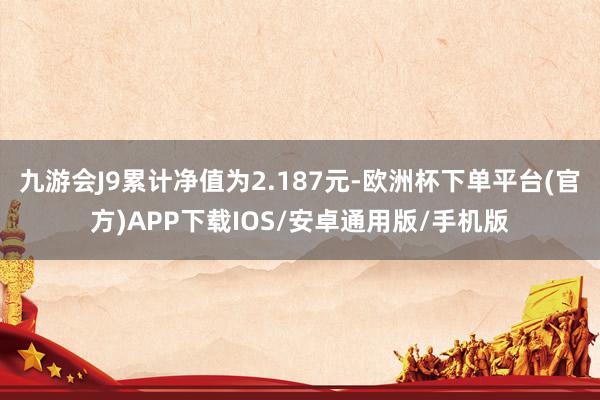 九游会J9累计净值为2.187元-欧洲杯下单平台(官方)APP下载IOS/安卓通用版/手机版