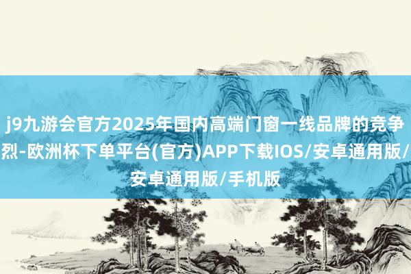 j9九游会官方2025年国内高端门窗一线品牌的竞争相当强烈-欧洲杯下单平台(官方)APP下载IOS/安卓通用版/手机版