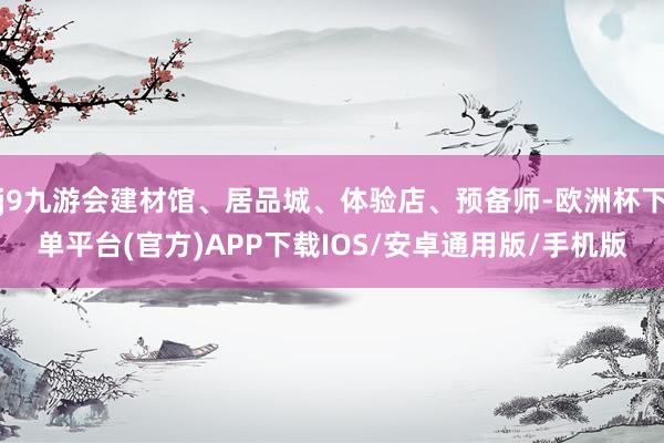 j9九游会建材馆、居品城、体验店、预备师-欧洲杯下单平台(官方)APP下载IOS/安卓通用版/手机版