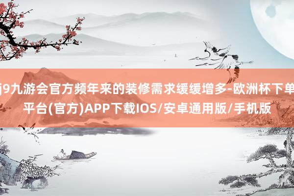 j9九游会官方频年来的装修需求缓缓增多-欧洲杯下单平台(官方)APP下载IOS/安卓通用版/手机版