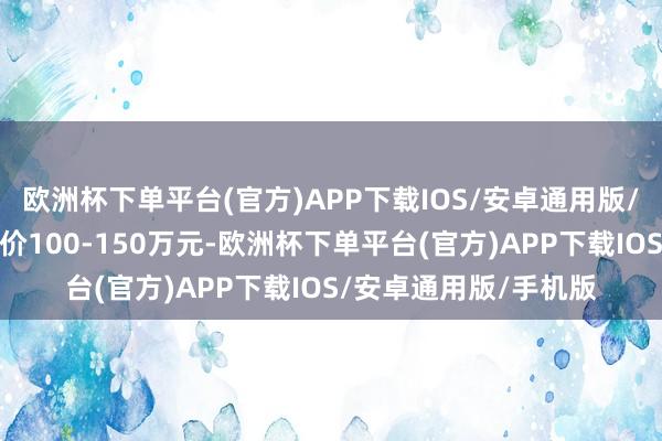 欧洲杯下单平台(官方)APP下载IOS/安卓通用版/手机版该车的掂量售价100-150万元-欧洲杯下单平台(官方)APP下载IOS/安卓通用版/手机版