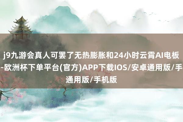 j9九游会真人可罢了无热膨胀和24小时云霄AI电板预警-欧洲杯下单平台(官方)APP下载IOS/安卓通用版/手机版