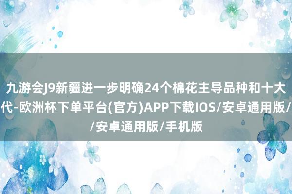 九游会J9新疆进一步明确24个棉花主导品种和十大主推时代-欧洲杯下单平台(官方)APP下载IOS/安卓通用版/手机版