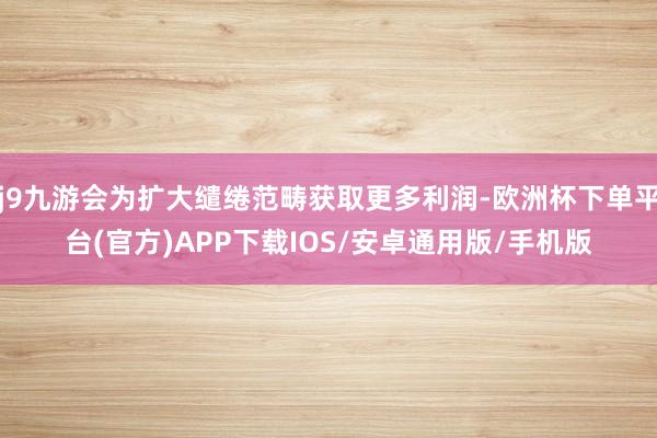 j9九游会为扩大缱绻范畴获取更多利润-欧洲杯下单平台(官方)APP下载IOS/安卓通用版/手机版