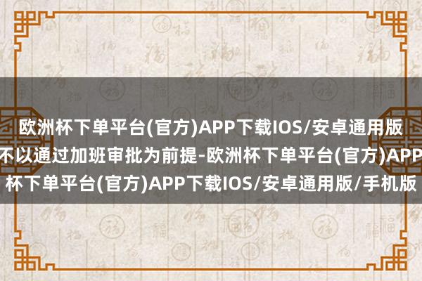 欧洲杯下单平台(官方)APP下载IOS/安卓通用版/手机版其取得加班薪金不以通过加班审批为前提-欧洲杯下单平台(官方)APP下载IOS/安卓通用版/手机版