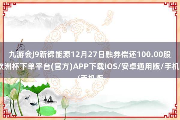 九游会J9新锦能源12月27日融券偿还100.00股-欧洲杯下单平台(官方)APP下载IOS/安卓通用版/手机版
