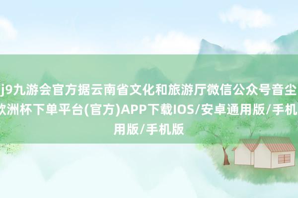 j9九游会官方据云南省文化和旅游厅微信公众号音尘-欧洲杯下单平台(官方)APP下载IOS/安卓通用版/手机版