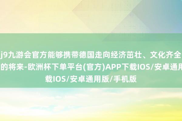 j9九游会官方能够携带德国走向经济茁壮、文化齐全和技巧翻新的将来-欧洲杯下单平台(官方)APP下载IOS/安卓通用版/手机版