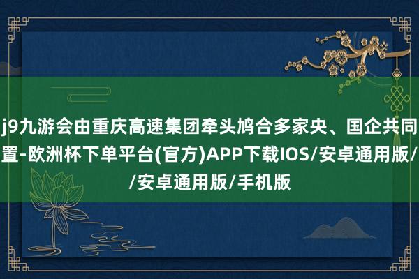 j9九游会由重庆高速集团牵头鸠合多家央、国企共同投资配置-欧洲杯下单平台(官方)APP下载IOS/安卓通用版/手机版